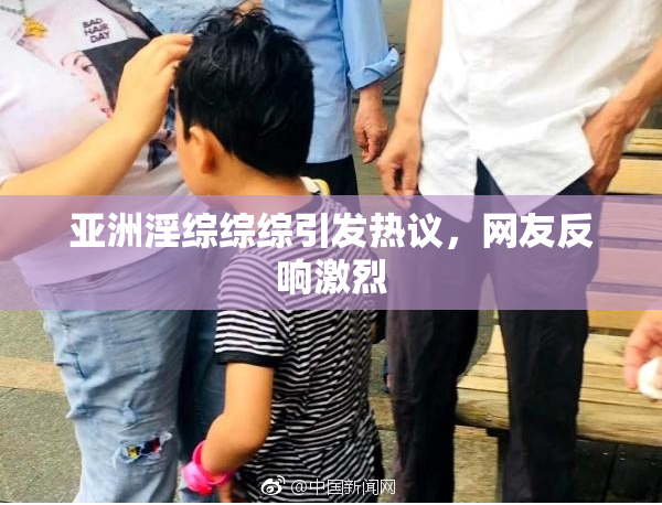 亚洲淫综综综引发热议，网友反响激烈