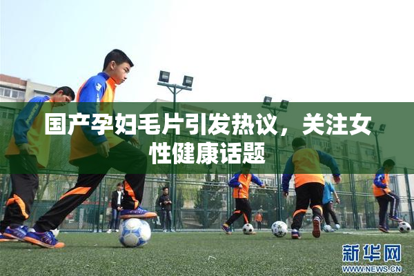 国产孕妇毛片引发热议，关注女性健康话题