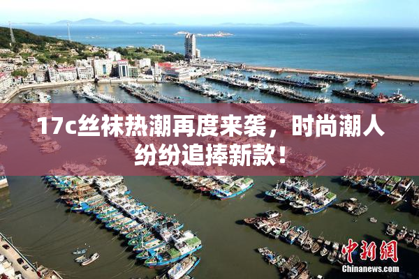 17c丝袜热潮再度来袭，时尚潮人纷纷追捧新款！