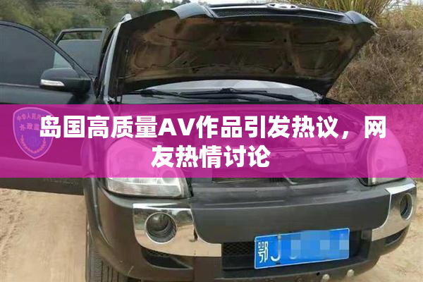 岛国高质量AV作品引发热议，网友热情讨论