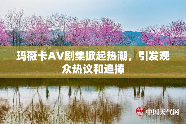 玛薇卡AV剧集掀起热潮，引发观众热议和追捧