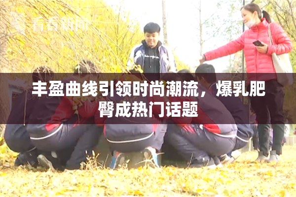 丰盈曲线引领时尚潮流，爆乳肥臀成热门话题