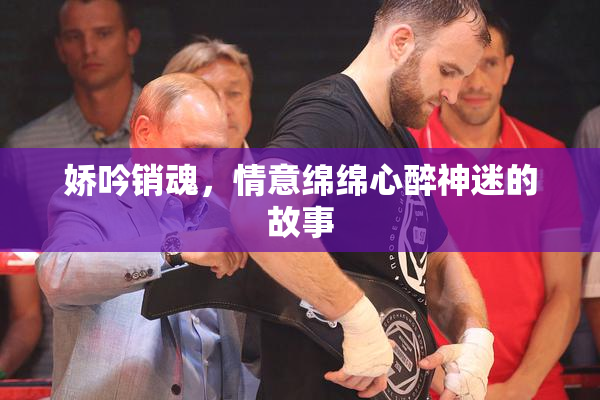 娇吟销魂，情意绵绵心醉神迷的故事