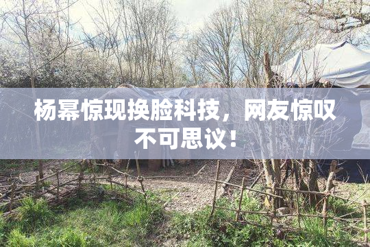 杨幂惊现换脸科技，网友惊叹不可思议！