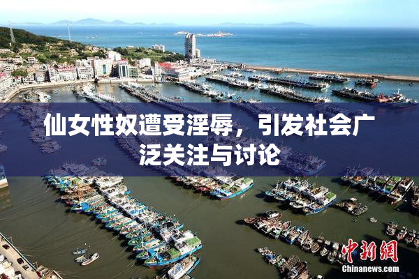 仙女性奴遭受淫辱，引发社会广泛关注与讨论
