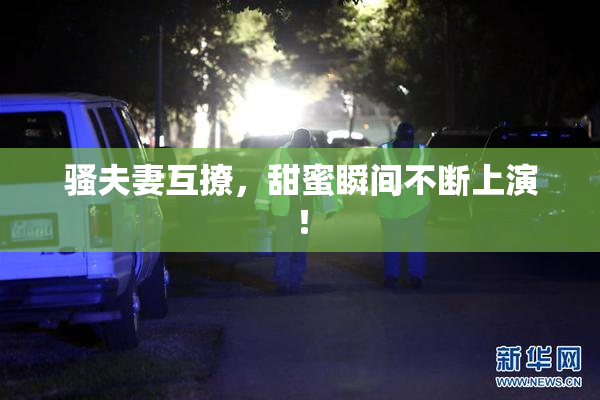 骚夫妻互撩，甜蜜瞬间不断上演！