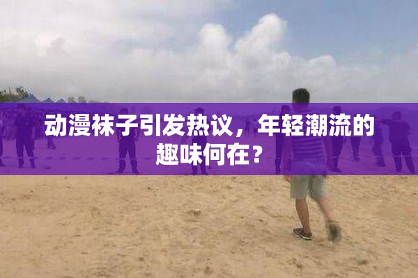 动漫袜子引发热议，年轻潮流的趣味何在？