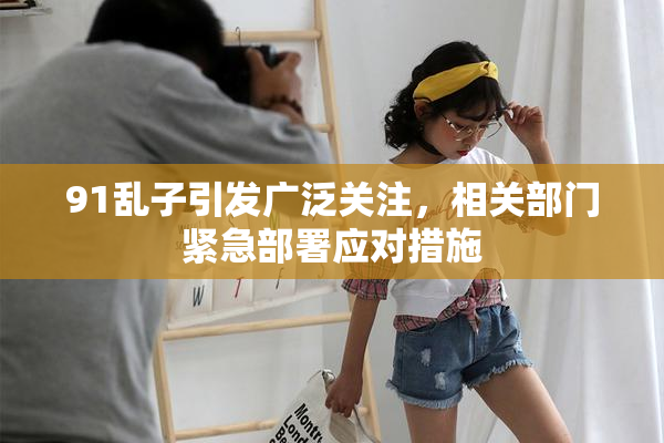 91乱子引发广泛关注，相关部门紧急部署应对措施