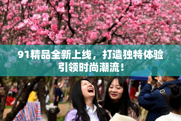 91精品全新上线，打造独特体验引领时尚潮流！