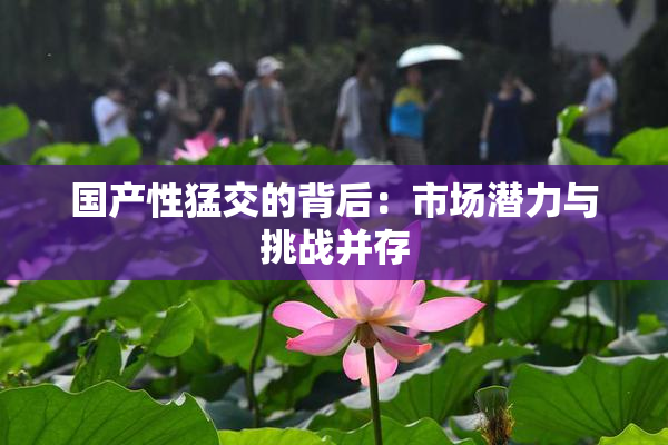 国产性猛交的背后：市场潜力与挑战并存