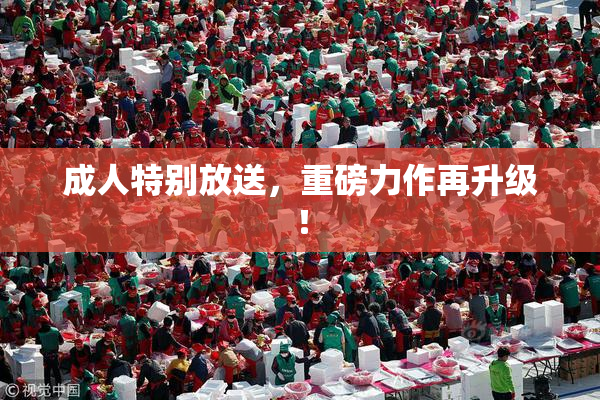成人特别放送，重磅力作再升级！