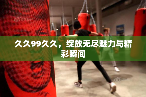 久久99久久，绽放无尽魅力与精彩瞬间