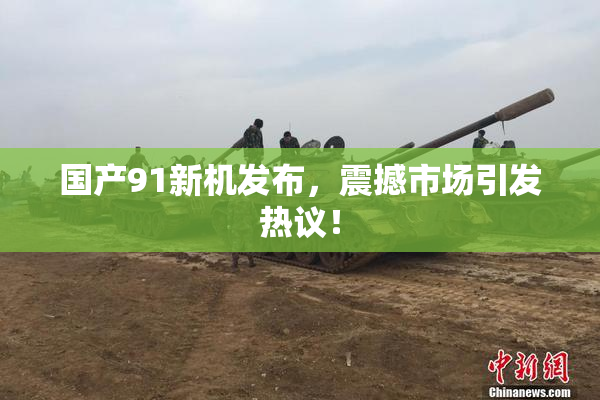 国产91新机发布，震撼市场引发热议！