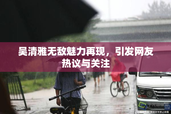吴清雅无敌魅力再现，引发网友热议与关注
