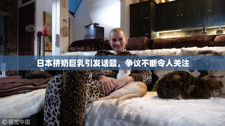 日本挤奶巨乳引发话题，争议不断令人关注