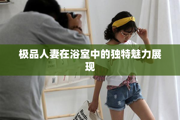极品人妻在浴室中的独特魅力展现