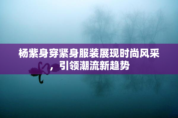 杨紫身穿紧身服装展现时尚风采，引领潮流新趋势