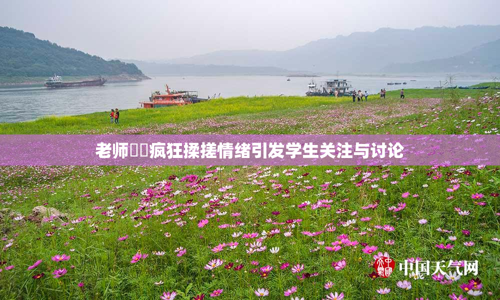 老师❌‌疯狂揉搓情绪引发学生关注与讨论
