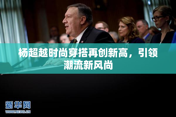 杨超越时尚穿搭再创新高，引领潮流新风尚