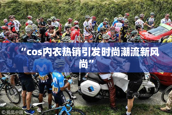 “cos内衣热销引发时尚潮流新风尚”