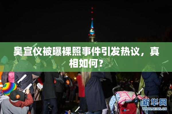 吴宣仪被曝裸照事件引发热议，真相如何？