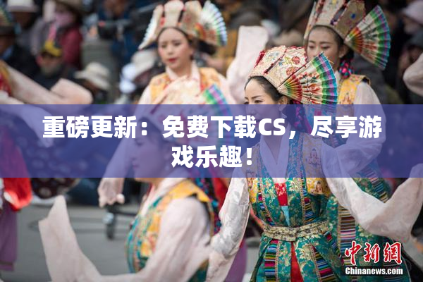 重磅更新：免费下载CS，尽享游戏乐趣！