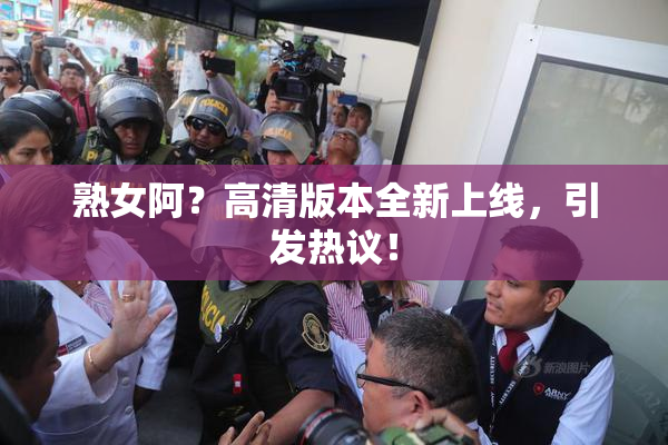 熟女阿？高清版本全新上线，引发热议！