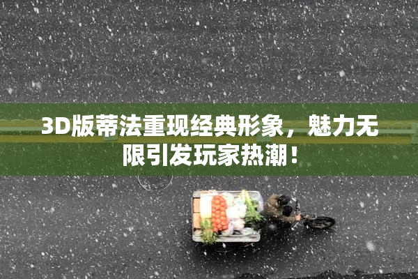 3D版蒂法重现经典形象，魅力无限引发玩家热潮！