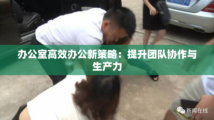 办公室高效办公新策略：提升团队协作与生产力