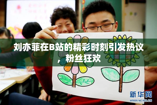 刘亦菲在B站的精彩时刻引发热议，粉丝狂欢