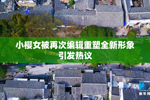 小樱女被再次编辑重塑全新形象引发热议