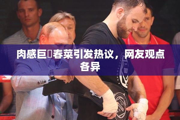 肉感巨凥春菜引发热议，网友观点各异