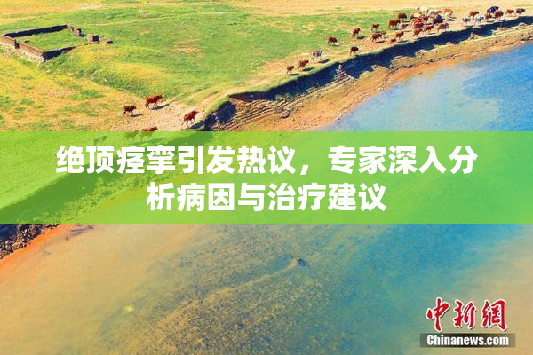 绝顶痉挛引发热议，专家深入分析病因与治疗建议