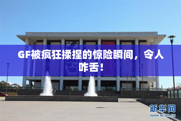 GF被疯狂揉捏的惊险瞬间，令人咋舌！