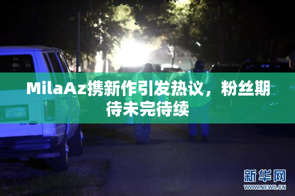 MilaAz携新作引发热议，粉丝期待未完待续