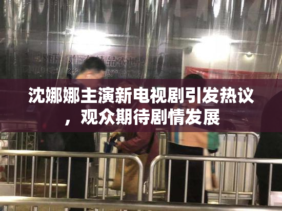 沈娜娜主演新电视剧引发热议，观众期待剧情发展