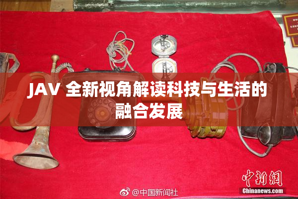JAV 全新视角解读科技与生活的融合发展