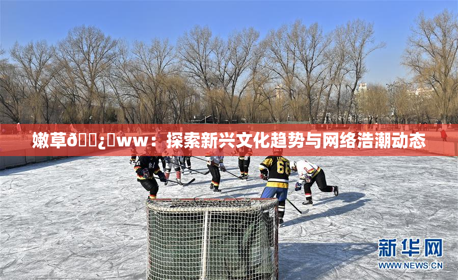 嫩草🌿‌ww：探索新兴文化趋势与网络浩潮动态