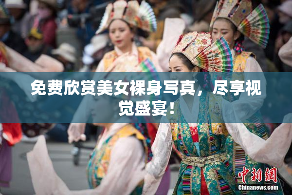 免费欣赏美女裸身写真，尽享视觉盛宴！