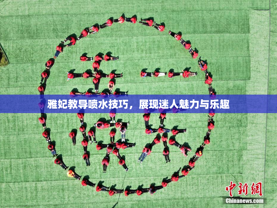 雅妃教导喷水技巧，展现迷人魅力与乐趣