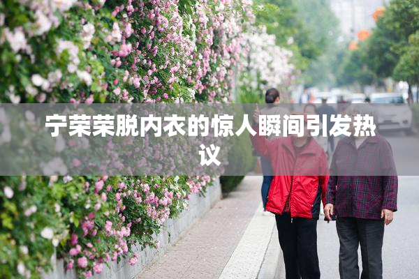宁荣荣脱内衣的惊人瞬间引发热议