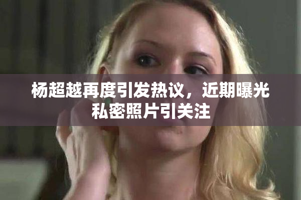 杨超越再度引发热议，近期曝光私密照片引关注