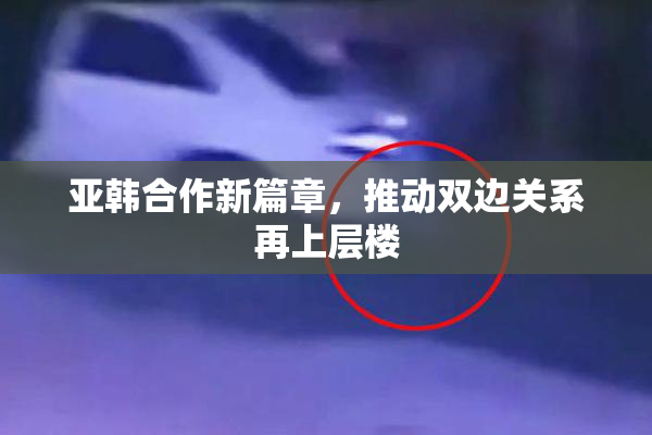 亚韩合作新篇章，推动双边关系再上层楼