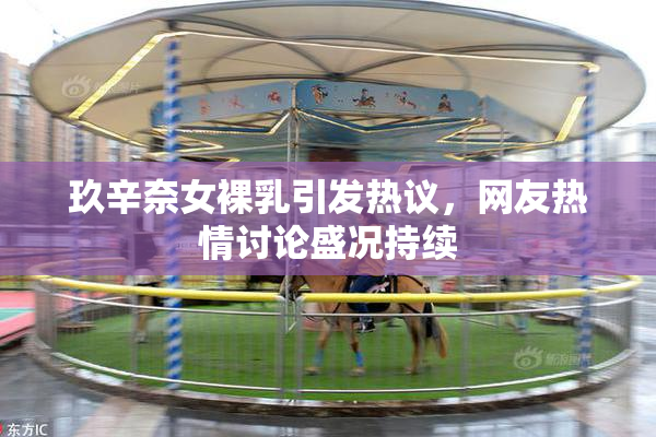玖辛奈女裸乳引发热议，网友热情讨论盛况持续