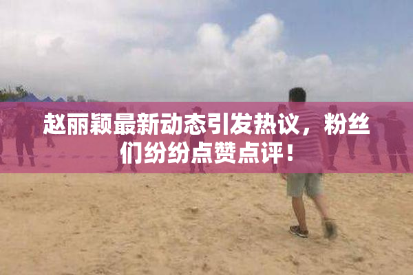 赵丽颖最新动态引发热议，粉丝们纷纷点赞点评！