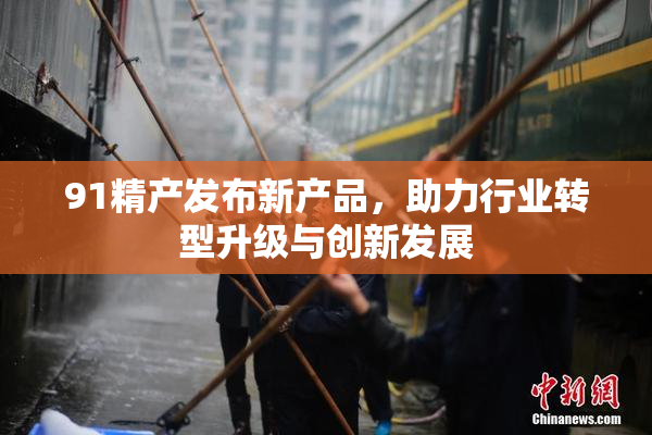 91精产发布新产品，助力行业转型升级与创新发展