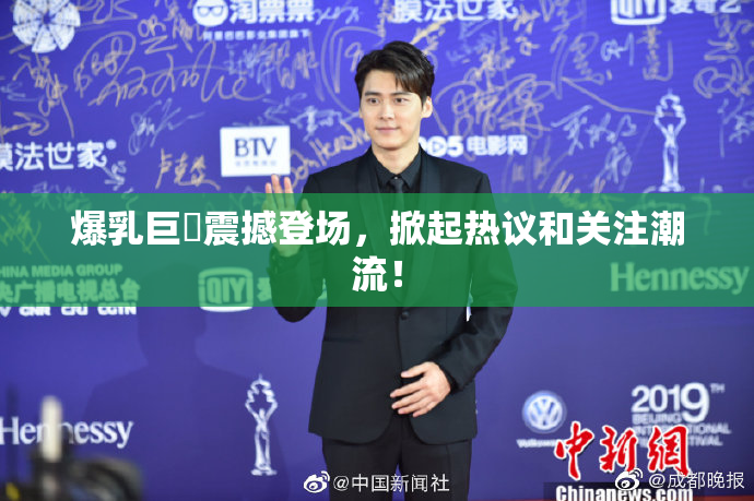 爆乳巨凥震撼登场，掀起热议和关注潮流！