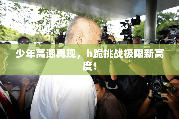 少年高潮再现，h跪挑战极限新高度！