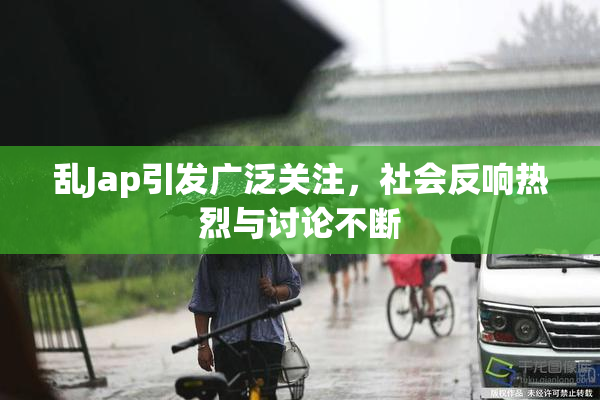 乱Jap引发广泛关注，社会反响热烈与讨论不断