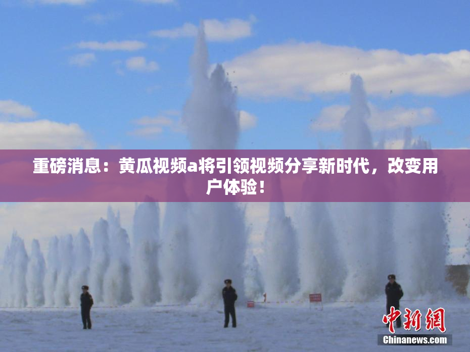 重磅消息：黄瓜视频a将引领视频分享新时代，改变用户体验！
